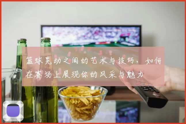 篮球晃动之间的艺术与技巧，如何在赛场上展现你的风采与魅力