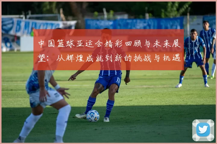 中国篮球亚运会精彩回顾与未来展望：从辉煌成就到新的挑战与机遇